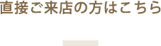 直接ご来店の方はこちら